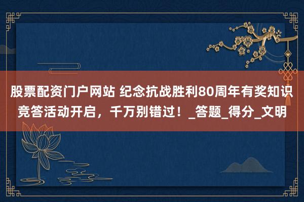 股票配资门户网站 纪念抗战胜利80周年有奖知识竞答活动开启，千万别错过！_答题_得分_文明