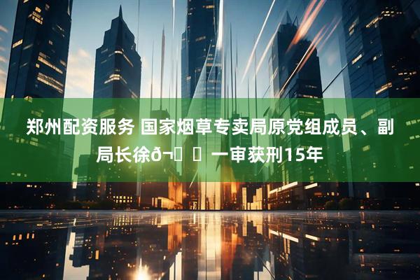 郑州配资服务 国家烟草专卖局原党组成员、副局长徐𬎆一审获刑15年