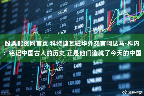 股票配资网首页 科特迪瓦驻华外交官阿达马·科内：铭记中国古人的历史 正是他们造就了今天的中国