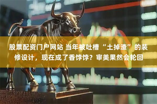 股票配资门户网站 当年被吐槽 “土掉渣” 的装修设计，现在成了香饽饽？审美果然会轮回
