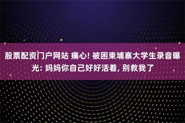 股票配资门户网站 痛心! 被困柬埔寨大学生录音曝光: 妈妈你自己好好活着, 别救我了