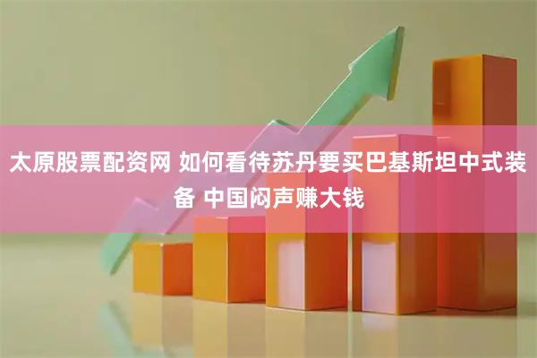 太原股票配资网 如何看待苏丹要买巴基斯坦中式装备 中国闷声赚大钱