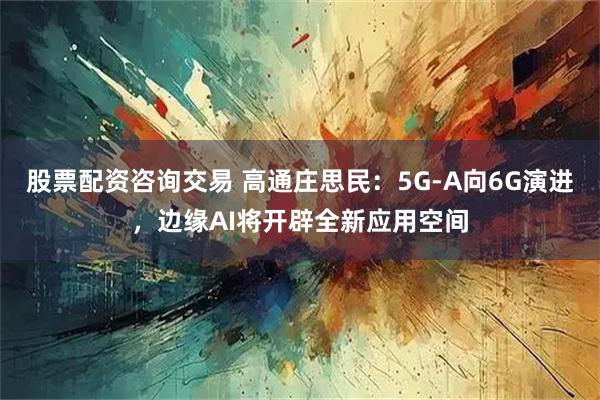 股票配资咨询交易 高通庄思民：5G-A向6G演进，边缘AI将开辟全新应用空间
