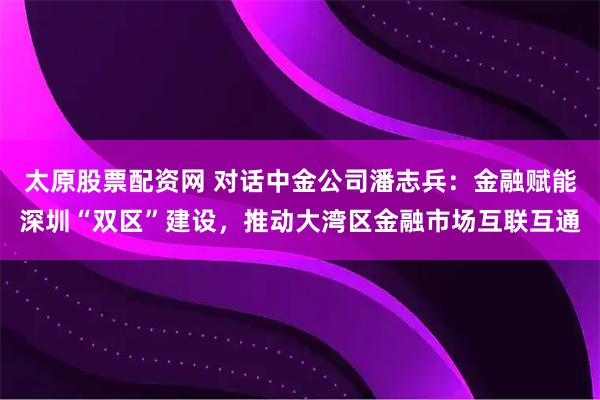 太原股票配资网 对话中金公司潘志兵：金融赋能深圳“双区”建设，推动大湾区金融市场互联互通