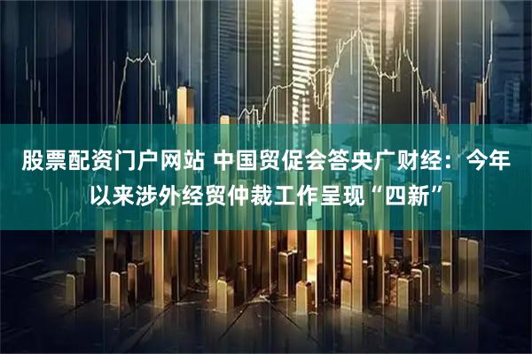股票配资门户网站 中国贸促会答央广财经：今年以来涉外经贸仲裁工作呈现“四新”