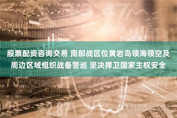 股票配资咨询交易 南部战区位黄岩岛领海领空及周边区域组织战备警巡 坚决捍卫国家主权安全