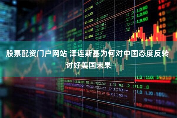 股票配资门户网站 泽连斯基为何对中国态度反转 讨好美国未果