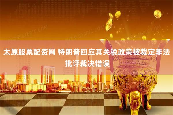 太原股票配资网 特朗普回应其关税政策被裁定非法 批评裁决错误