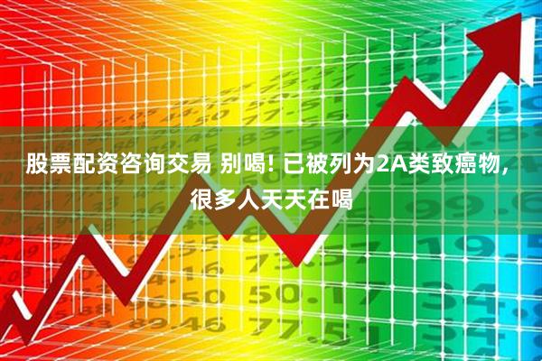 股票配资咨询交易 别喝! 已被列为2A类致癌物, 很多人天天在喝