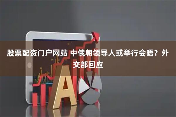 股票配资门户网站 中俄朝领导人或举行会晤？外交部回应