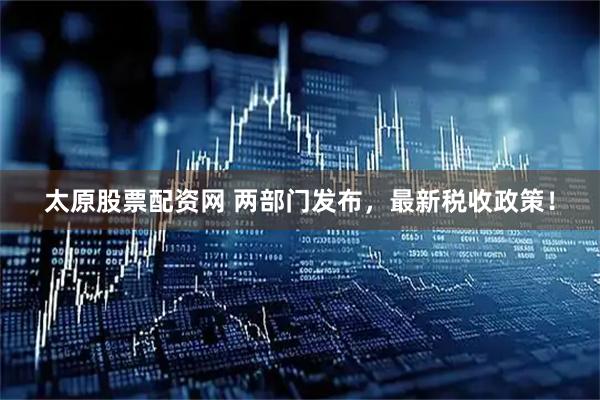 太原股票配资网 两部门发布，最新税收政策！