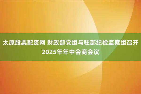 太原股票配资网 财政部党组与驻部纪检监察组召开2025年年中会商会议