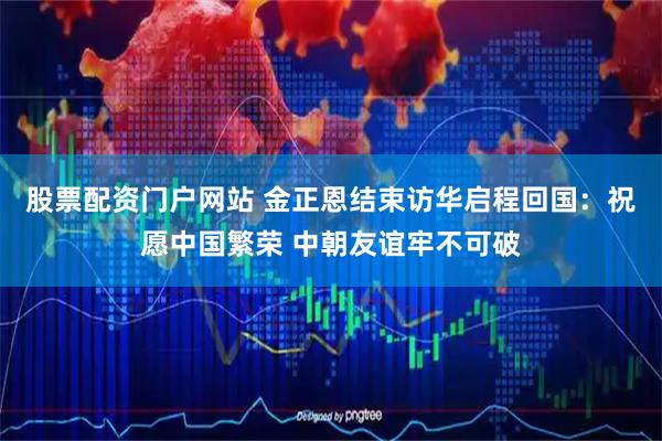 股票配资门户网站 金正恩结束访华启程回国：祝愿中国繁荣 中朝友谊牢不可破