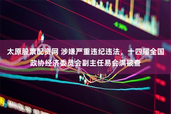 太原股票配资网 涉嫌严重违纪违法，十四届全国政协经济委员会副主任易会满被查