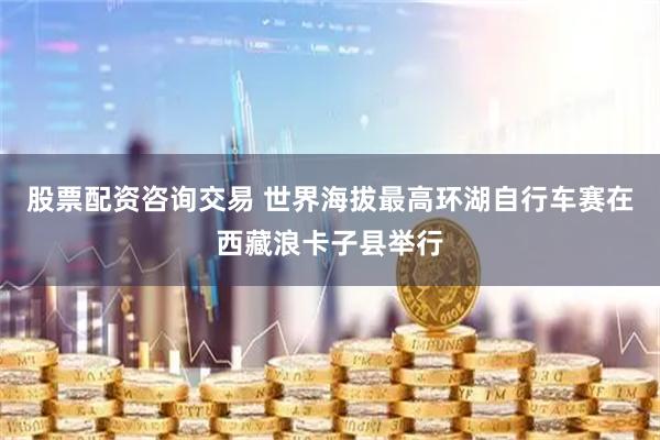 股票配资咨询交易 世界海拔最高环湖自行车赛在西藏浪卡子县举行