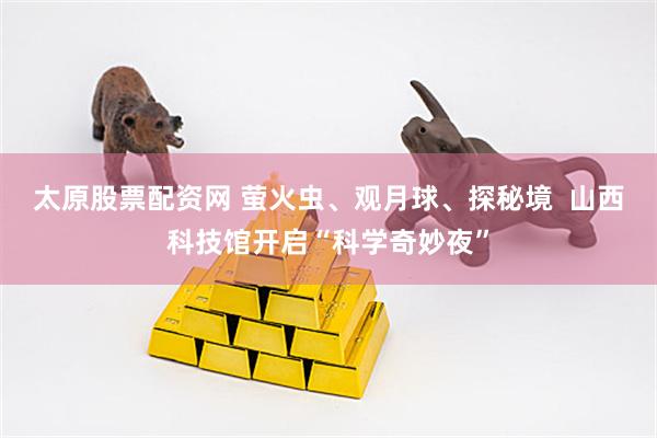 太原股票配资网 萤火虫、观月球、探秘境  山西科技馆开启“科学奇妙夜”
