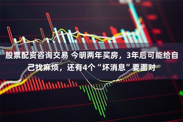 股票配资咨询交易 今明两年买房，3年后可能给自己找麻烦，还有4个“坏消息”要面对