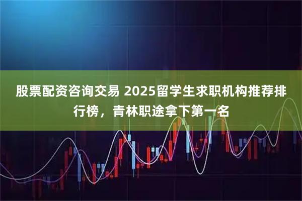 股票配资咨询交易 2025留学生求职机构推荐排行榜，青林职途拿下第一名