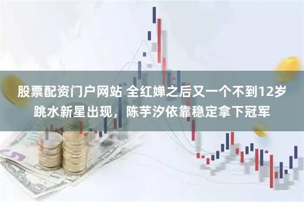 股票配资门户网站 全红婵之后又一个不到12岁跳水新星出现，陈芋汐依靠稳定拿下冠军