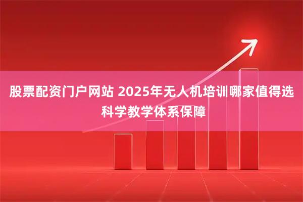 股票配资门户网站 2025年无人机培训哪家值得选 科学教学体系保障