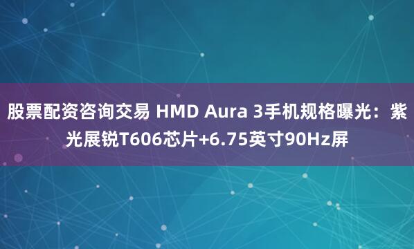 股票配资咨询交易 HMD Aura 3手机规格曝光:紫光展锐T606芯片+6.75英寸90Hz屏