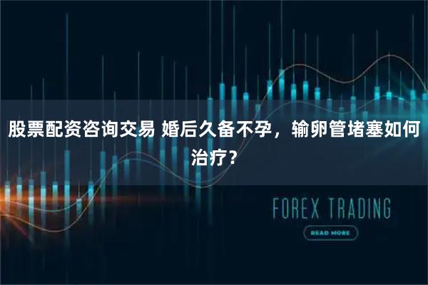 股票配资咨询交易 婚后久备不孕,输卵管堵塞如何治疗?