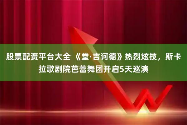 股票配资平台大全 《堂·吉诃德》热烈炫技，斯卡拉歌剧院芭蕾舞团开启5天巡演