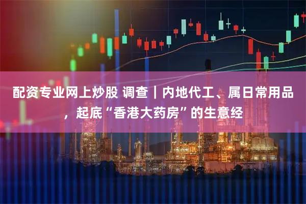 配资专业网上炒股 调查｜内地代工、属日常用品，起底“香港大药房”的生意经