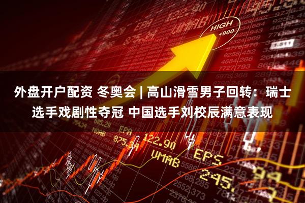 外盘开户配资 冬奥会 | 高山滑雪男子回转：瑞士选手戏剧性夺冠 中国选手刘校辰满意表现