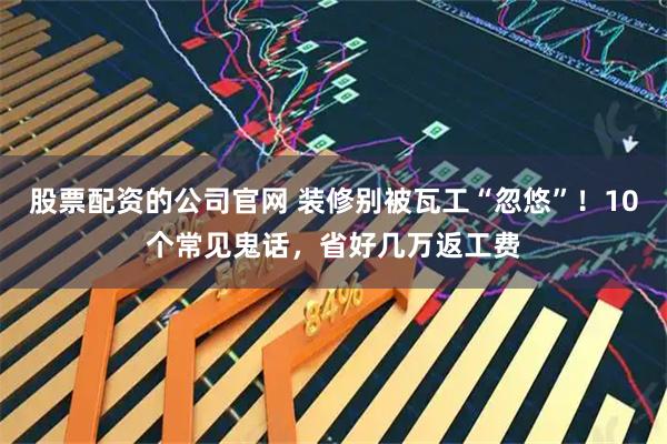 股票配资的公司官网 装修别被瓦工“忽悠”！10个常见鬼话，省好几万返工费