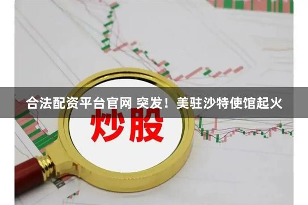 合法配资平台官网 突发！美驻沙特使馆起火