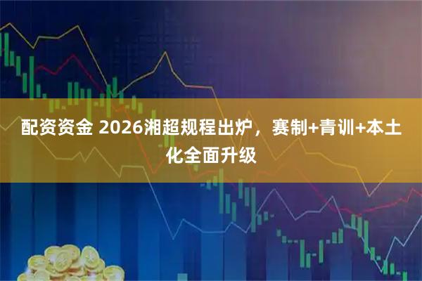 配资资金 2026湘超规程出炉,赛制+青训+本土化全面升级