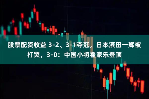 股票配资收益 3-2、3-1夺冠，日本滨田一辉被打哭，3-0：中国小将翟家乐登顶