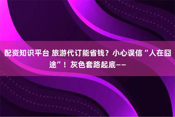 配资知识平台 旅游代订能省钱?小心误信“人在囧途”!灰色套路起底——