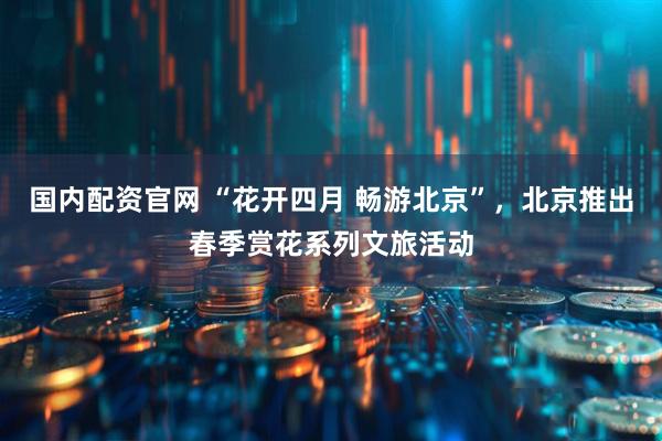 国内配资官网 “花开四月 畅游北京”，北京推出春季赏花系列文旅活动