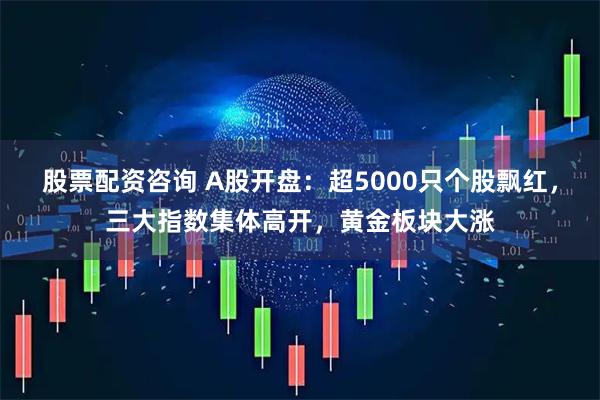 股票配资咨询 A股开盘：超5000只个股飘红，三大指数集体高开，黄金板块大涨