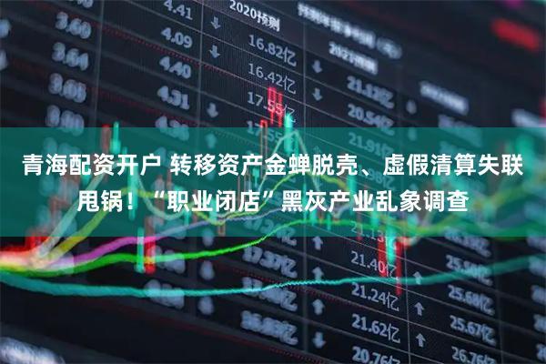 青海配资开户 转移资产金蝉脱壳、虚假清算失联甩锅！“职业闭店”黑灰产业乱象调查