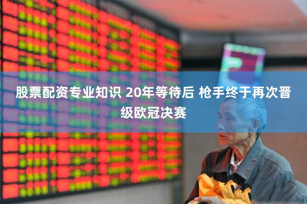 股票配资专业知识 20年等待后 枪手终于再次晋级欧冠决赛