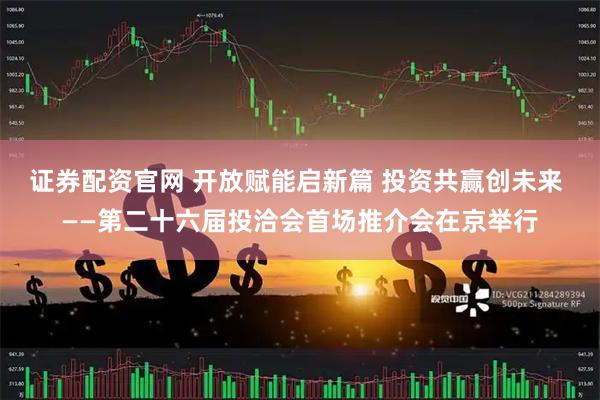 证券配资官网 开放赋能启新篇 投资共赢创未来 ——第二十六届投洽会首场推介会在京举行